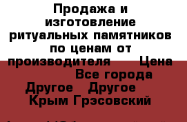 Продажа и изготовление ритуальных памятников по ценам от производителя!!! › Цена ­ 5 000 - Все города Другое » Другое   . Крым,Грэсовский